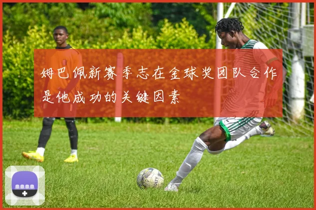姆巴佩新赛季志在金球奖团队合作是他成功的关键因素